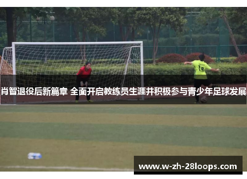 肖智退役后新篇章 全面开启教练员生涯并积极参与青少年足球发展