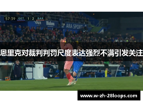 恩里克对裁判判罚尺度表达强烈不满引发关注 恩里克对裁判判罚尺度表达强烈不满引发关注