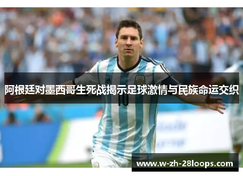 阿根廷对墨西哥生死战揭示足球激情与民族命运交织