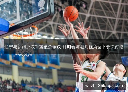 辽宁与新疆那次补篮绝杀争议 计时器与裁判视角留下长久讨论